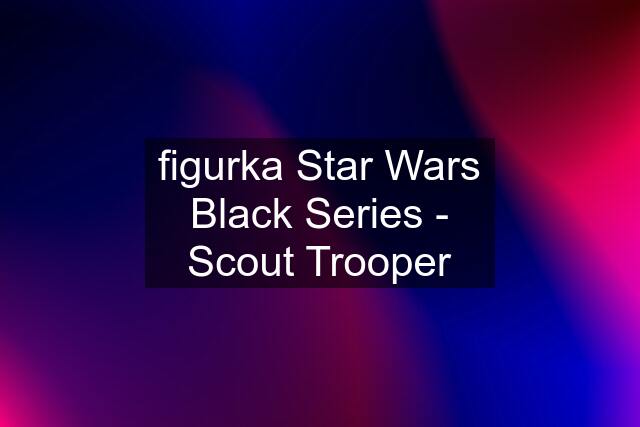 figurka Star Wars Black Series - Scout Trooper