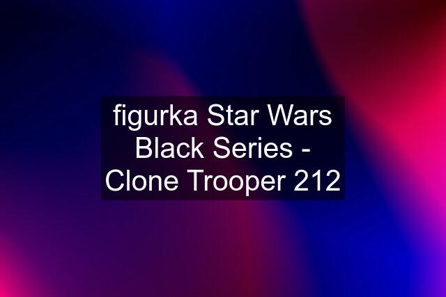 figurka Star Wars Black Series - Clone Trooper 212