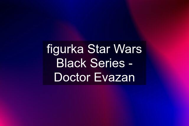 figurka Star Wars Black Series - Doctor Evazan