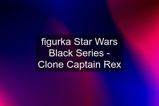 figurka Star Wars Black Series - Clone Captain Rex