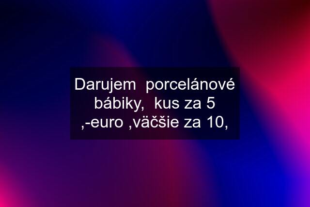 Darujem  porcelánové bábiky,  kus za 5 ,-euro ,väčšie za 10,