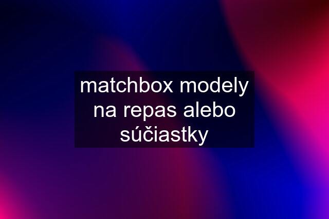 matchbox modely na repas alebo súčiastky