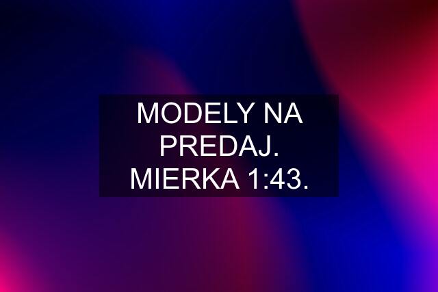 MODELY NA PREDAJ. MIERKA 1:43.