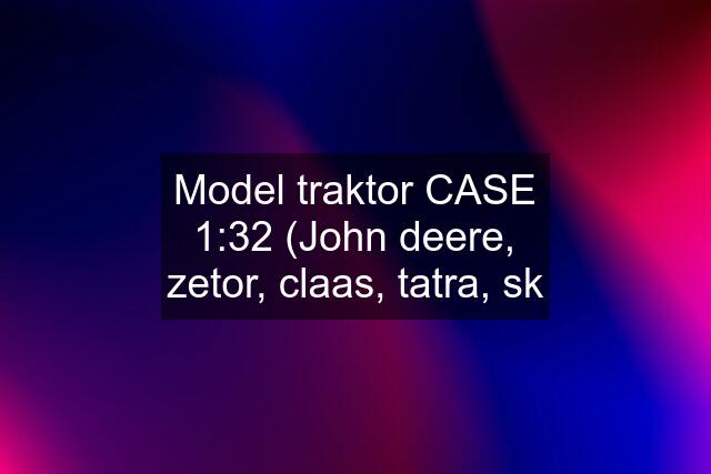 Model traktor CASE 1:32 (John deere, zetor, claas, tatra, sk