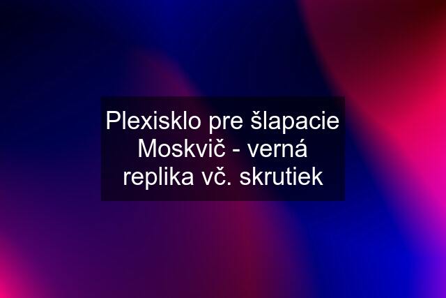 Plexisklo pre šlapacie Moskvič - verná replika vč. skrutiek