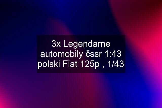 3x Legendarne automobily čssr 1:43 polski Fiat 125p , 1/43