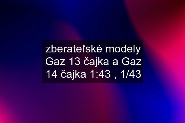 zberateľské modely Gaz 13 čajka a Gaz 14 čajka 1:43 , 1/43