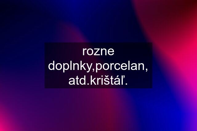 rozne doplnky,porcelan, atd.krištáľ.