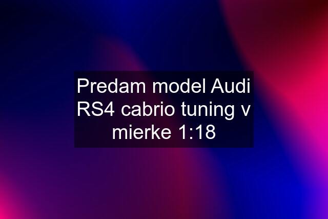 Predam model Audi RS4 cabrio tuning v mierke 1:18