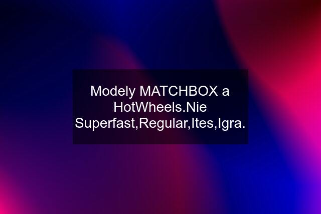 Modely MATCHBOX a HotWheels.Nie Superfast,Regular,Ites,Igra.