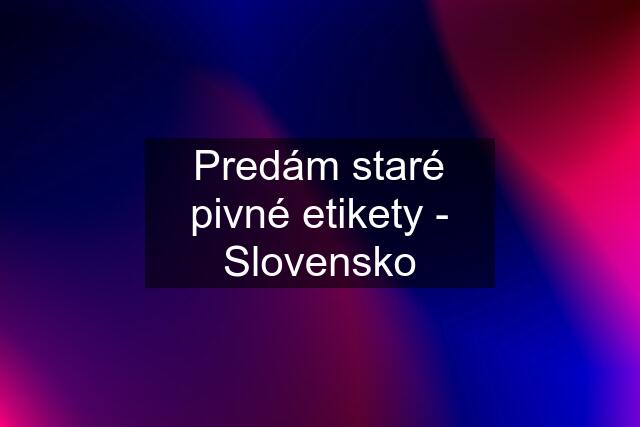 Predám staré pivné etikety - Slovensko