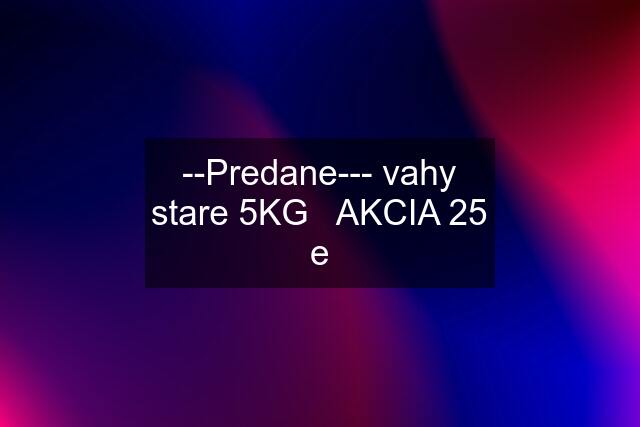 --Predane--- vahy stare 5KG   AKCIA 25 e