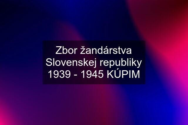 Zbor žandárstva Slovenskej republiky 1939 - 1945 KÚPIM