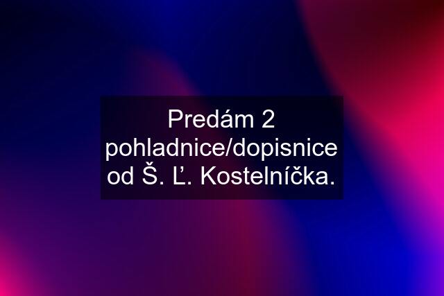 Predám 2 pohladnice/dopisnice od Š. Ľ. Kostelníčka.