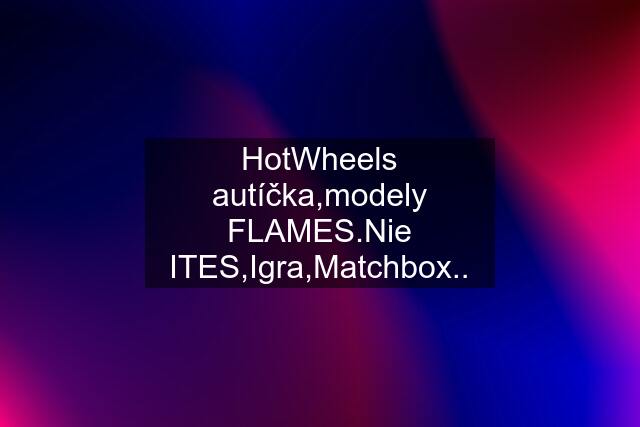 HotWheels autíčka,modely FLAMES.Nie ITES,Igra,Matchbox..