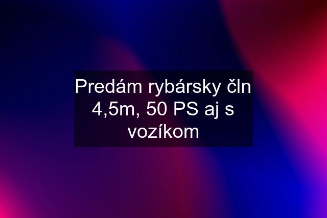 Predám rybársky čln 4,5m, 50 PS aj s vozíkom