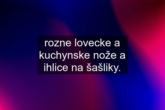 rozne lovecke a kuchynske nože a ihlice na šašliky.