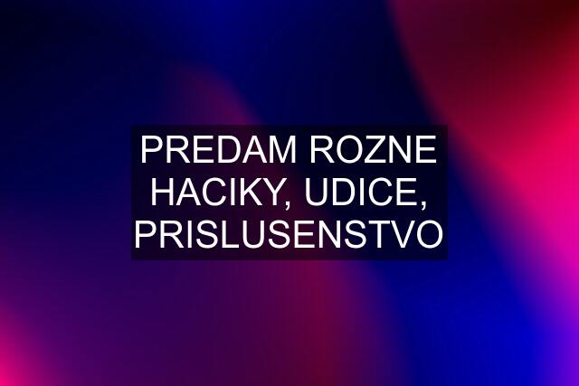 PREDAM ROZNE HACIKY, UDICE, PRISLUSENSTVO