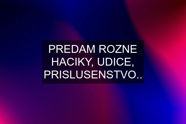 PREDAM ROZNE HACIKY, UDICE, PRISLUSENSTVO..