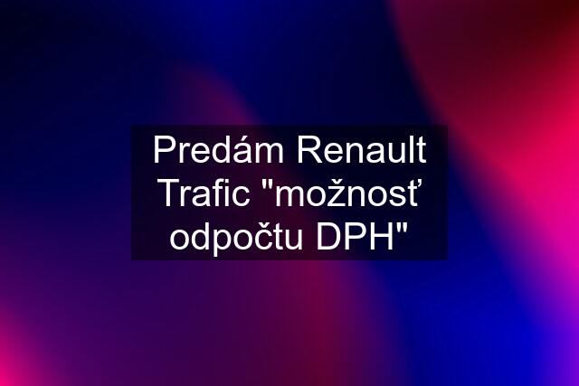 Predám Renault Trafic "možnosť odpočtu DPH"