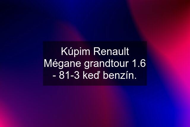 Kúpim Renault Mégane grandtour 1.6 - 81-3 keď benzín.