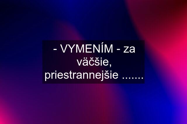 - VYMENÍM - za väčšie, priestrannejšie .......