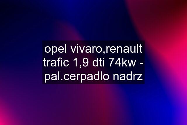 opel vivaro,renault trafic 1,9 dti 74kw - pal.cerpadlo nadrz