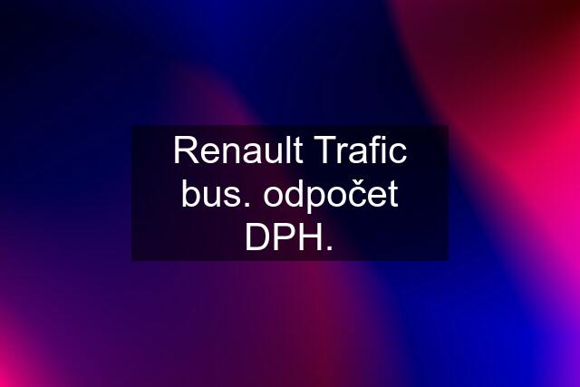 Renault Trafic bus. odpočet DPH.