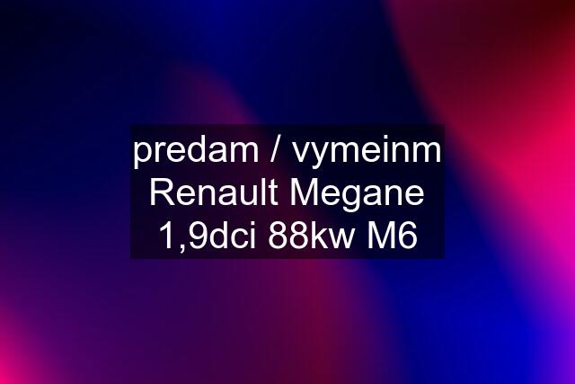 predam / vymeinm Renault Megane 1,9dci 88kw M6