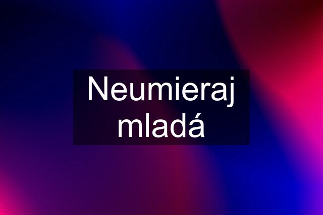 Neumieraj mladá