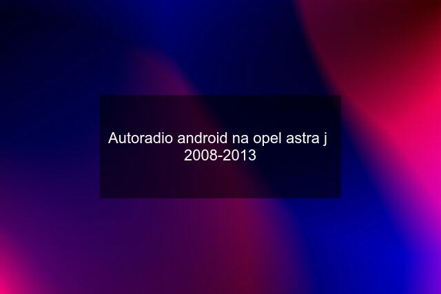 Autoradio android na opel astra j  2008-2013