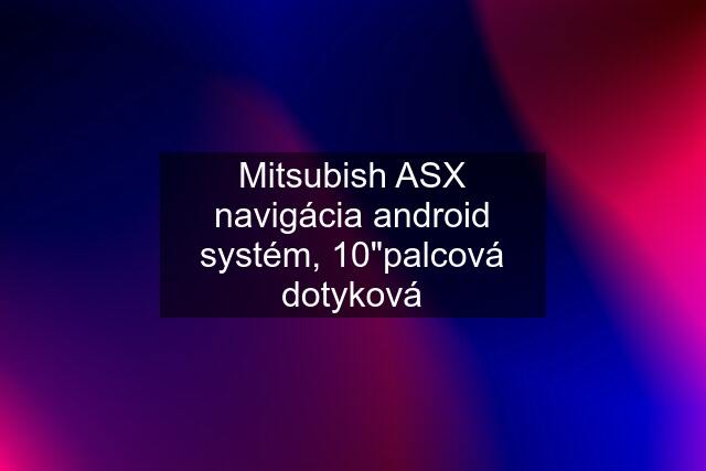 Mitsubish ASX navigácia android systém, 10"palcová dotyková