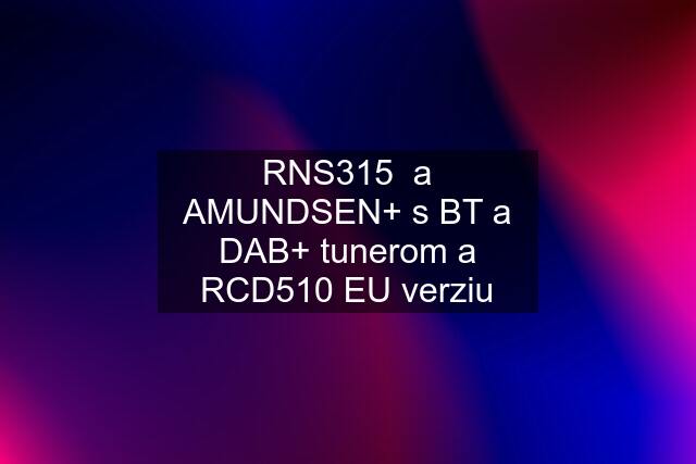 RNS315  a AMUNDSEN+ s BT a DAB+ tunerom a RCD510 EU verziu