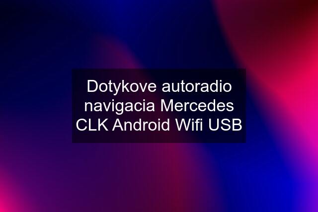 Dotykove autoradio navigacia Mercedes CLK Android Wifi USB