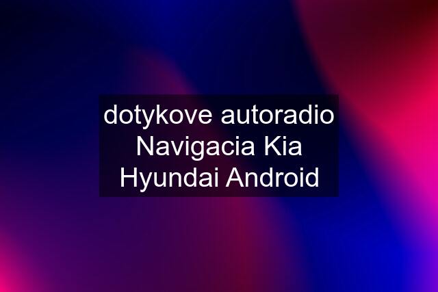 dotykove autoradio Navigacia Kia Hyundai Android