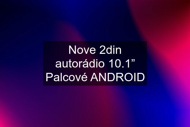 Nove 2din autorádio 10.1” Palcové ANDROID