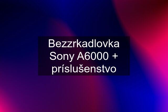 Bezzrkadlovka Sony A6000 + príslušenstvo