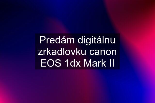 Predám digitálnu zrkadlovku canon EOS 1dx Mark II