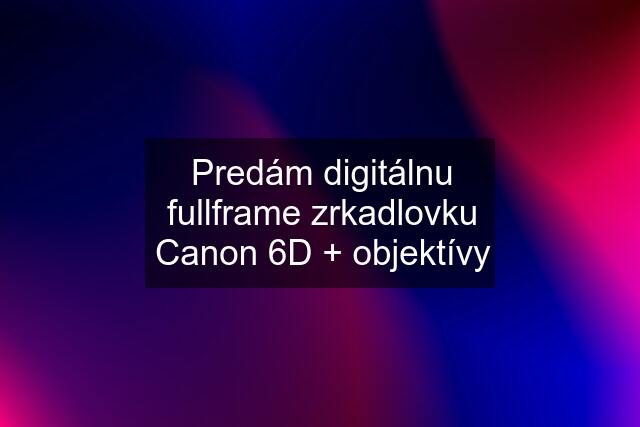 Predám digitálnu fullframe zrkadlovku Canon 6D + objektívy