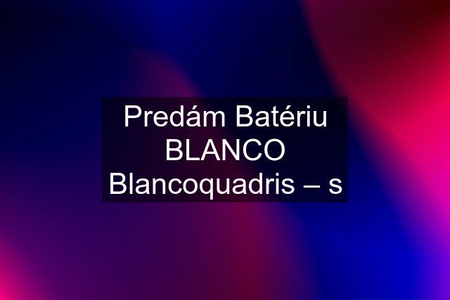 Predám Batériu BLANCO Blancoquadris – s