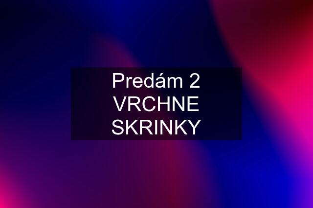 Predám 2 VRCHNE SKRINKY