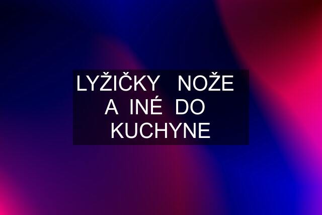 LYŽIČKY   NOŽE   A  INÉ  DO   KUCHYNE