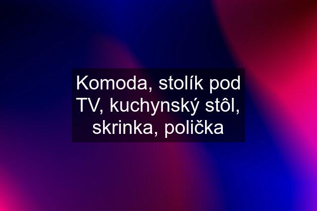 Komoda, stolík pod TV, kuchynský stôl, skrinka, polička