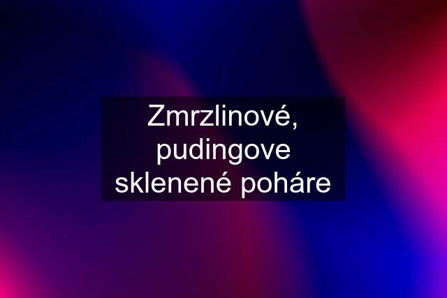 Zmrzlinové, pudingove sklenené poháre