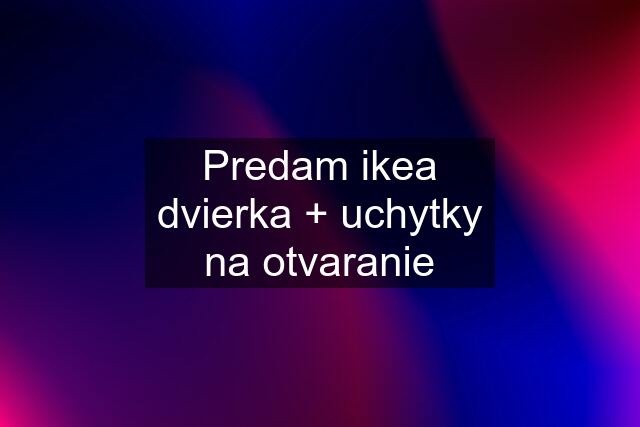 Predam ikea dvierka + uchytky na otvaranie