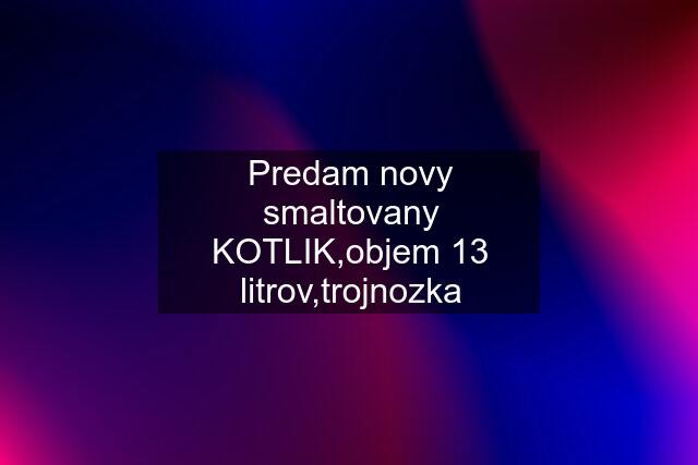 Predam novy smaltovany KOTLIK,objem 13 litrov,trojnozka