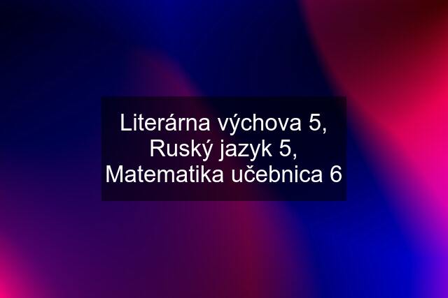 Literárna výchova 5, Ruský jazyk 5, Matematika učebnica 6