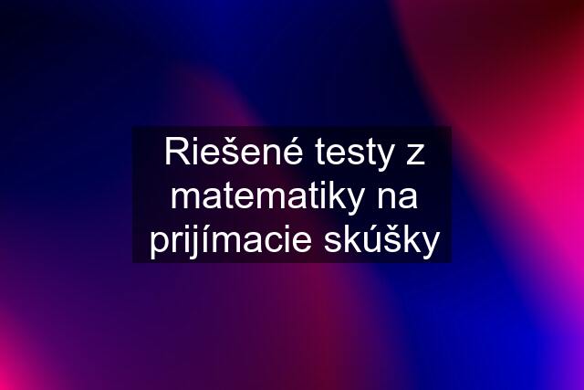 Riešené testy z matematiky na prijímacie skúšky