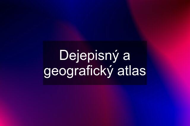 Dejepisný a geografický atlas