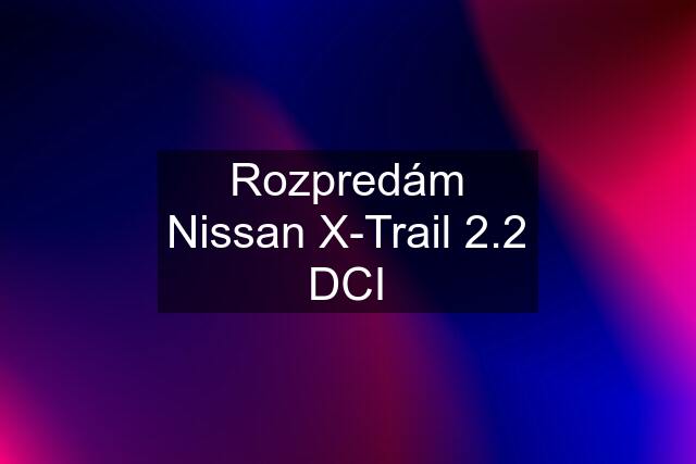 Rozpredám Nissan X-Trail 2.2 DCI